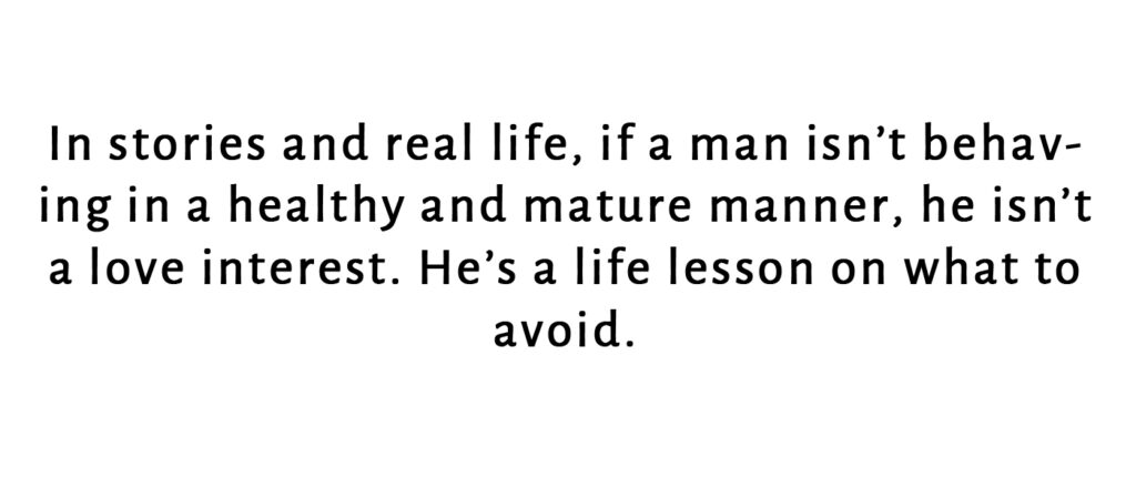 Just like in real life, if a man isn't behaving in a healthy manner, he isn't a love inerest. He's a lesson on what to avoid.