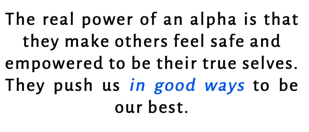 The real power of an alpha is that they make others feel safe and empowered to their true selves. they push us in good ways to be our best.